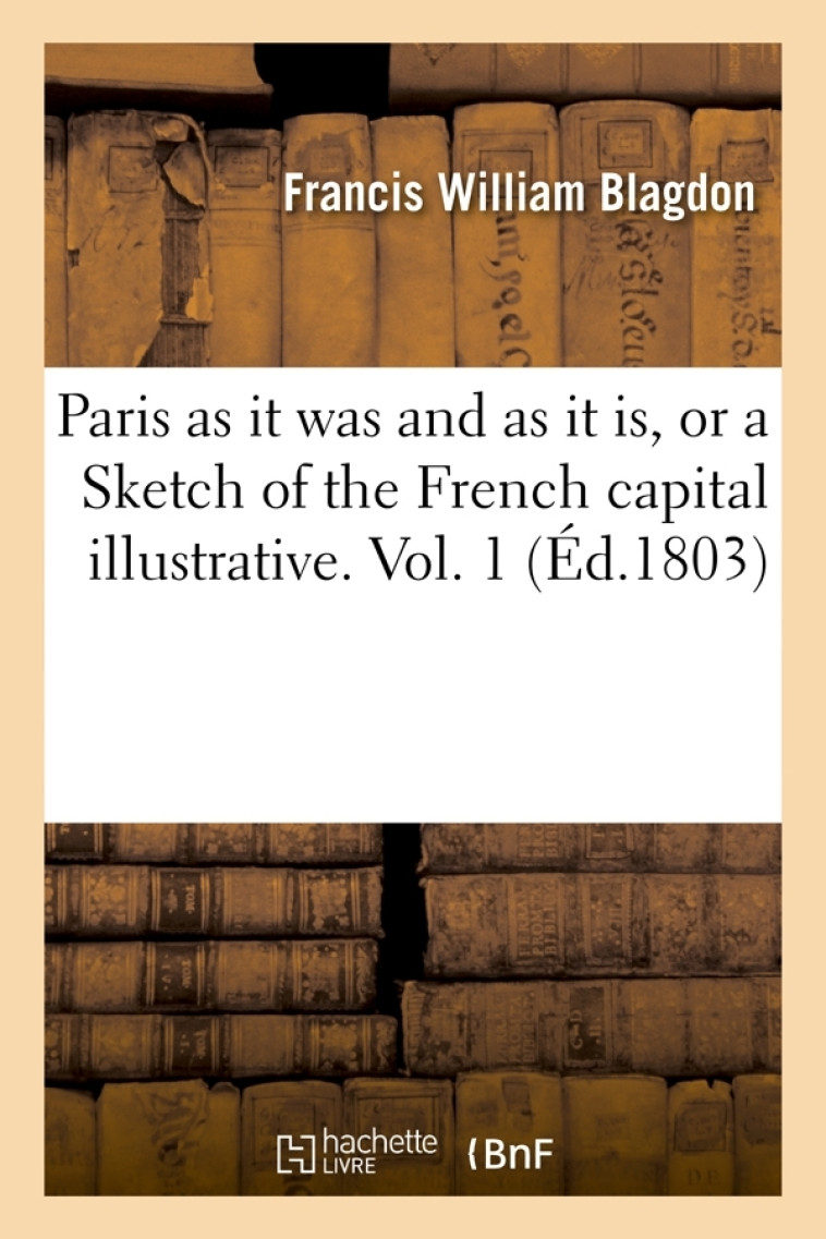 Paris as it was and as it is, or a Sketch of the French capital illustrative. Vol. 1 (Éd.1803) - Francis William Blagdon - HACHETTE BNF